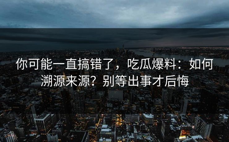 你可能一直搞错了,吃瓜爆料:如何溯源来源?别等出事才后悔