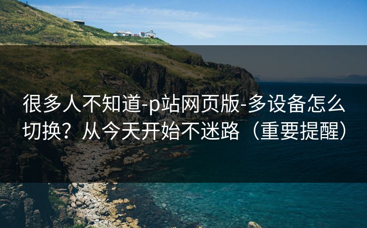 很多人不知道-p站网页版-多设备怎么切换?从今天开始不迷路(重要提醒)
