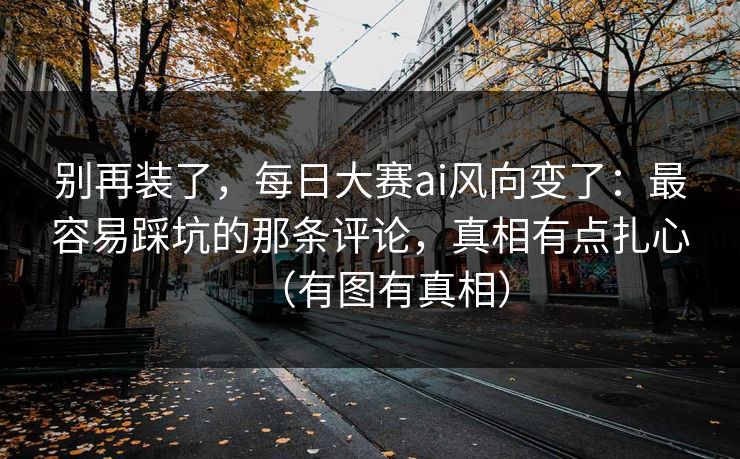 别再装了,每日大赛ai风向变了:最容易踩坑的那条评论,真相有点扎心(有图有真相)