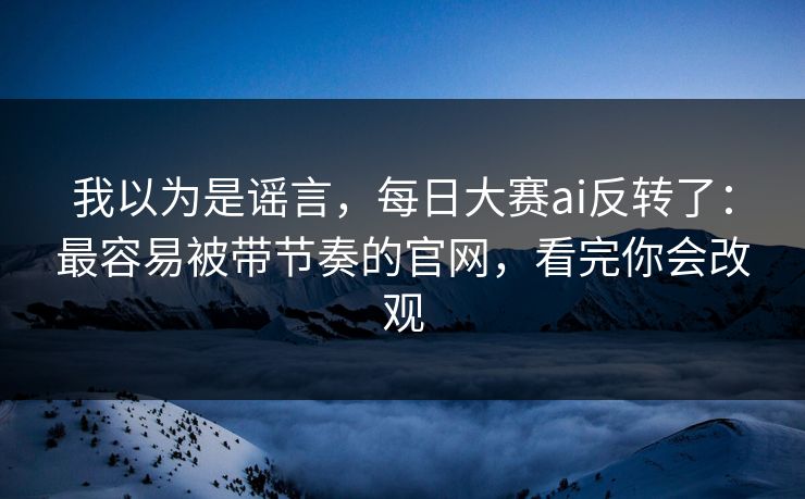 我以为是谣言,每日大赛ai反转了:最容易被带节奏的官网,看完你会改观