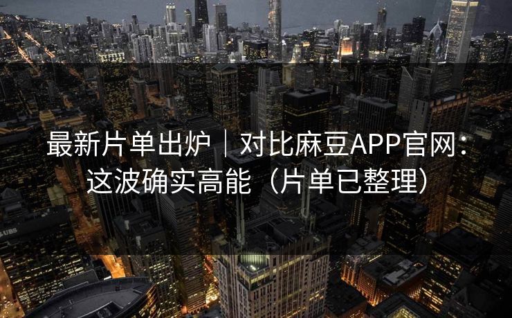 最新片单出炉｜对比麻豆APP官网：这波确实高能（片单已整理）