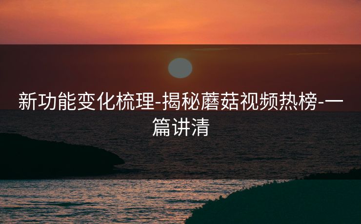 新功能变化梳理-揭秘蘑菇视频热榜-一篇讲清