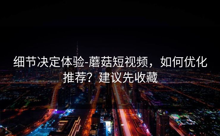 细节决定体验-蘑菇短视频，如何优化推荐？建议先收藏