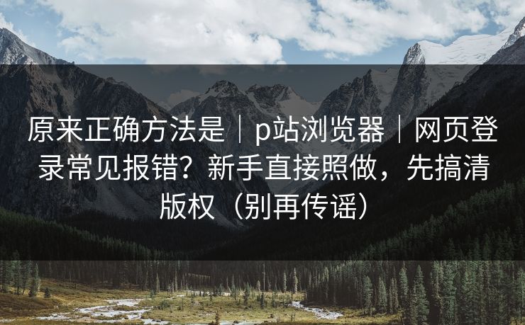 原来正确方法是｜p站浏览器｜网页登录常见报错？新手直接照做，先搞清版权（别再传谣）