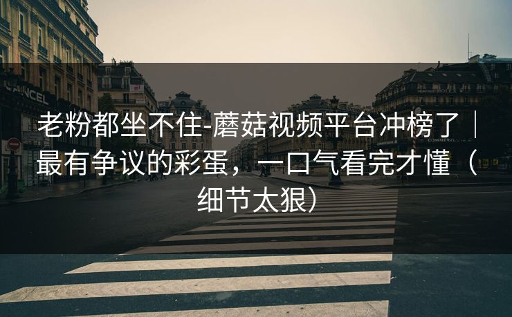 老粉都坐不住-蘑菇视频平台冲榜了｜最有争议的彩蛋，一口气看完才懂（细节太狠）