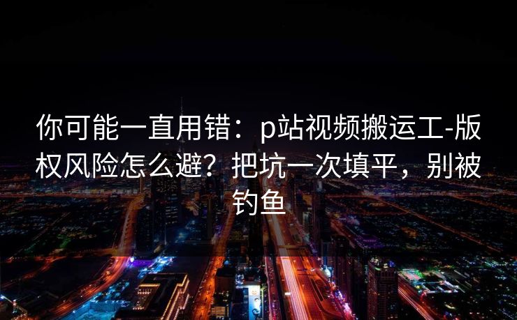 你可能一直用错：p站视频搬运工-版权风险怎么避？把坑一次填平，别被钓鱼