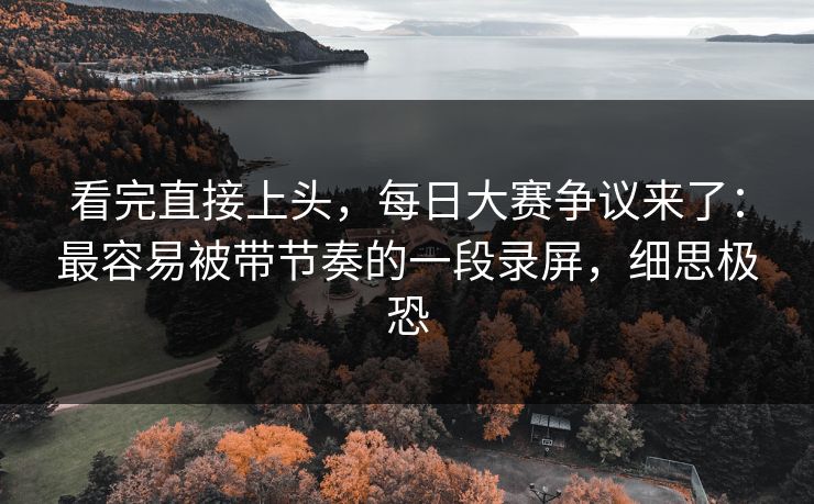 看完直接上头，每日大赛争议来了：最容易被带节奏的一段录屏，细思极恐