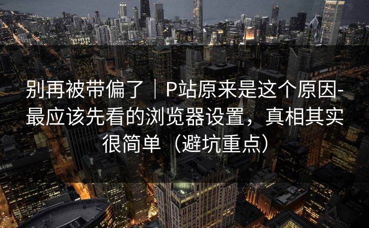 别再被带偏了｜P站原来是这个原因-最应该先看的浏览器设置，真相其实很简单（避坑重点）
