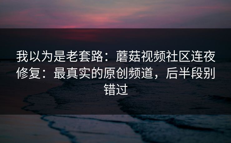 我以为是老套路：蘑菇视频社区连夜修复：最真实的原创频道，后半段别错过