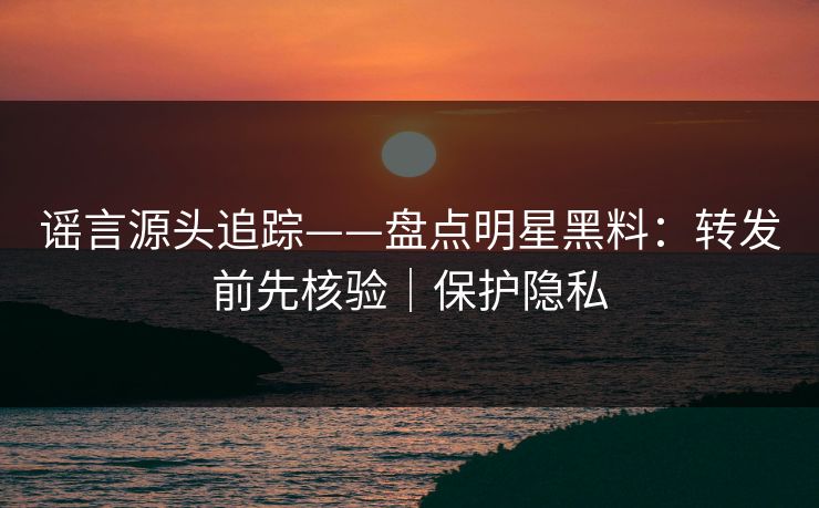 谣言源头追踪——盘点明星黑料：转发前先核验｜保护隐私