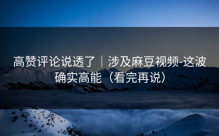 高赞评论说透了｜涉及麻豆视频-这波确实高能（看完再说）