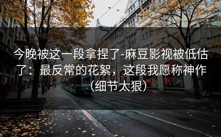 今晚被这一段拿捏了-麻豆影视被低估了：最反常的花絮，这段我愿称神作（细节太狠）