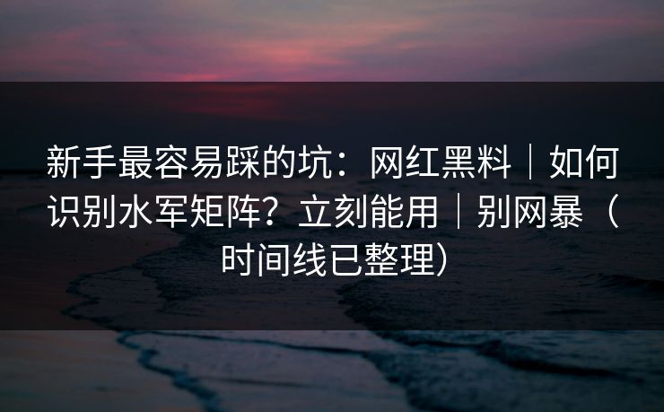 新手最容易踩的坑：网红黑料｜如何识别水军矩阵？立刻能用｜别网暴（时间线已整理）