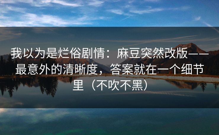 我以为是烂俗剧情：麻豆突然改版——最意外的清晰度，答案就在一个细节里（不吹不黑）