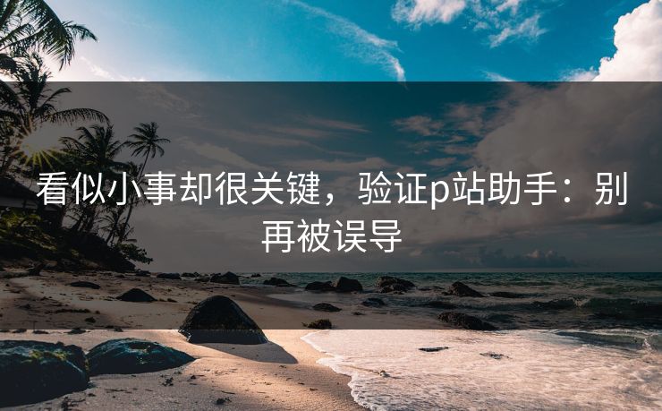 看似小事却很关键，验证p站助手：别再被误导