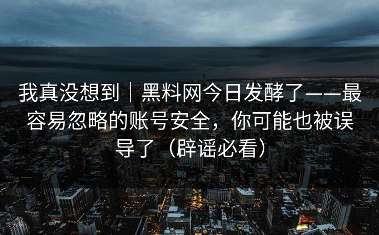 我真没想到｜黑料网今日发酵了——最容易忽略的账号安全，你可能也被误导了（辟谣必看）