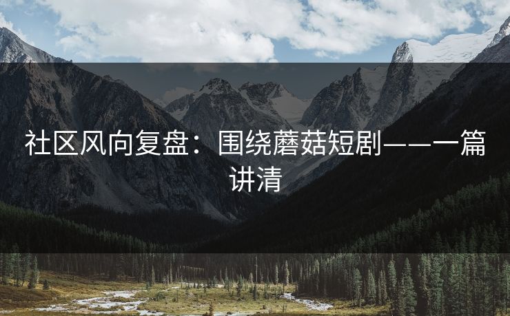 社区风向复盘：围绕蘑菇短剧——一篇讲清