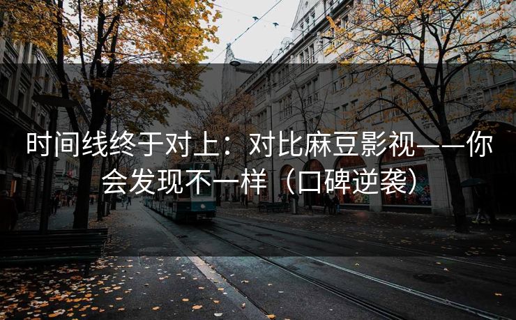 时间线终于对上：对比麻豆影视——你会发现不一样（口碑逆袭）