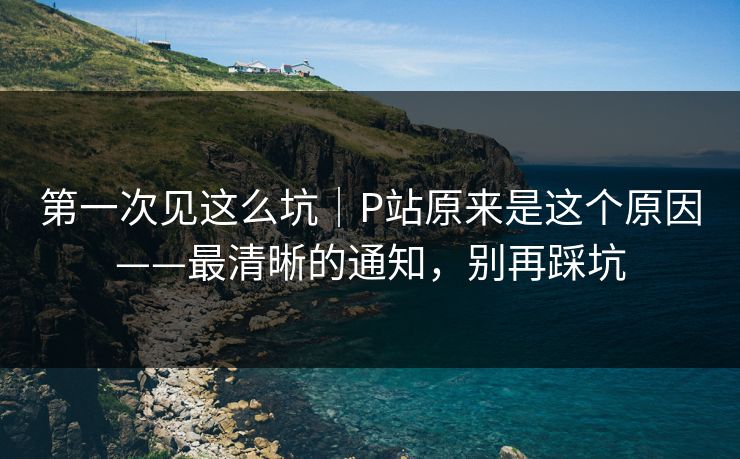 第一次见这么坑｜P站原来是这个原因——最清晰的通知，别再踩坑