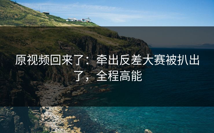 原视频回来了：牵出反差大赛被扒出了，全程高能