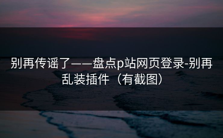 别再传谣了——盘点p站网页登录-别再乱装插件（有截图）