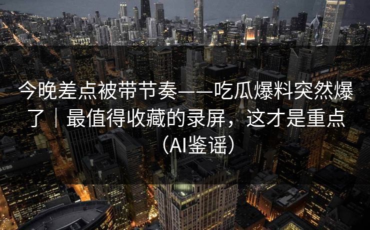 今晚差点被带节奏——吃瓜爆料突然爆了｜最值得收藏的录屏，这才是重点（AI鉴谣）