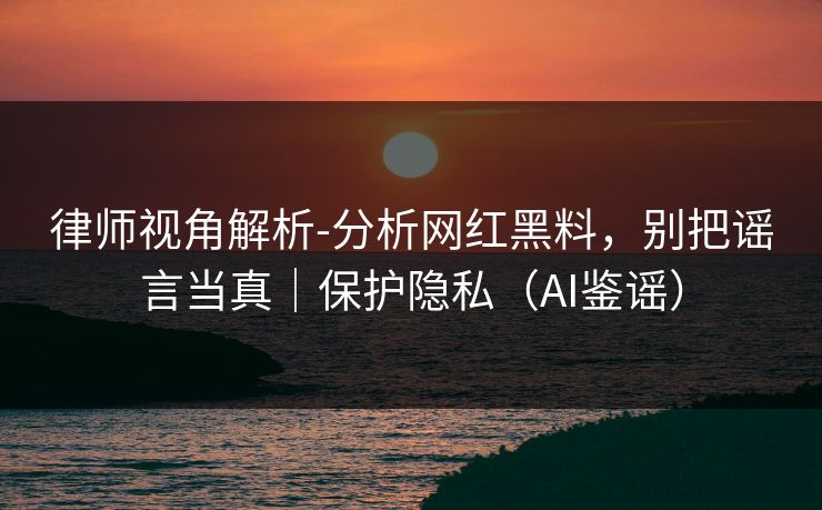 律师视角解析-分析网红黑料，别把谣言当真｜保护隐私（AI鉴谣）