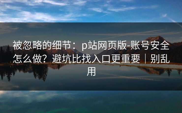 被忽略的细节：p站网页版-账号安全怎么做？避坑比找入口更重要｜别乱用