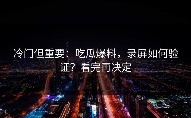 冷门但重要：吃瓜爆料，录屏如何验证？看完再决定