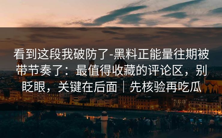 看到这段我破防了-黑料正能量往期被带节奏了：最值得收藏的评论区，别眨眼，关键在后面｜先核验再吃瓜