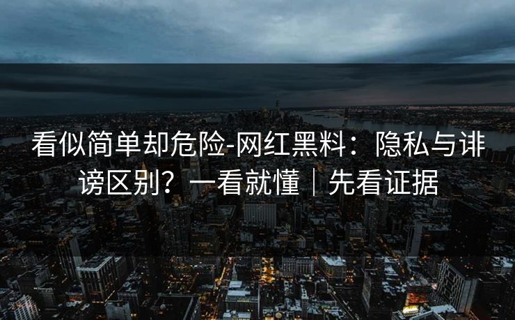 看似简单却危险-网红黑料：隐私与诽谤区别？一看就懂｜先看证据