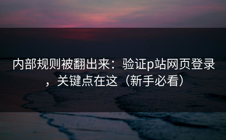 内部规则被翻出来：验证p站网页登录，关键点在这（新手必看）
