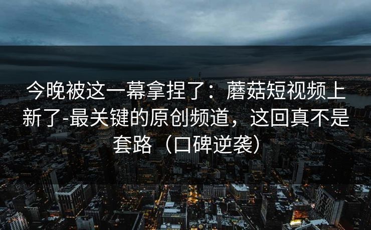 今晚被这一幕拿捏了：蘑菇短视频上新了-最关键的原创频道，这回真不是套路（口碑逆袭）