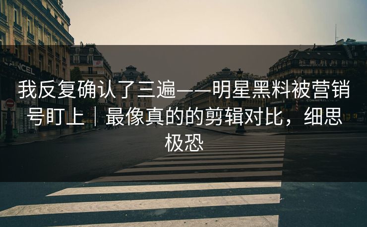 我反复确认了三遍——明星黑料被营销号盯上｜最像真的的剪辑对比，细思极恐