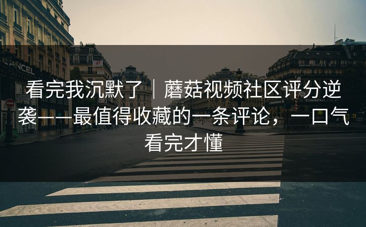 看完我沉默了｜蘑菇视频社区评分逆袭——最值得收藏的一条评论，一口气看完才懂