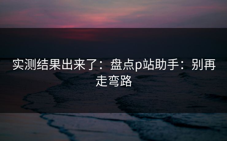 实测结果出来了：盘点p站助手：别再走弯路