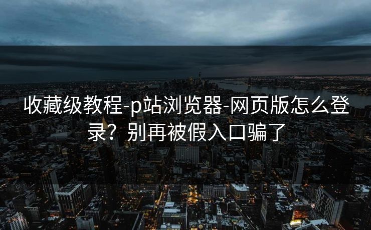 收藏级教程-p站浏览器-网页版怎么登录？别再被假入口骗了