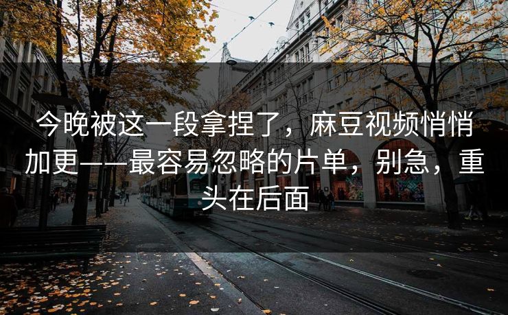 今晚被这一段拿捏了，麻豆视频悄悄加更——最容易忽略的片单，别急，重头在后面