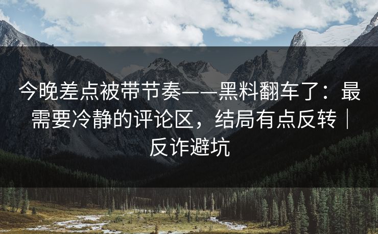 今晚差点被带节奏——黑料翻车了：最需要冷静的评论区，结局有点反转｜反诈避坑