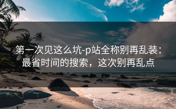 第一次见这么坑-p站全称别再乱装：最省时间的搜索，这次别再乱点