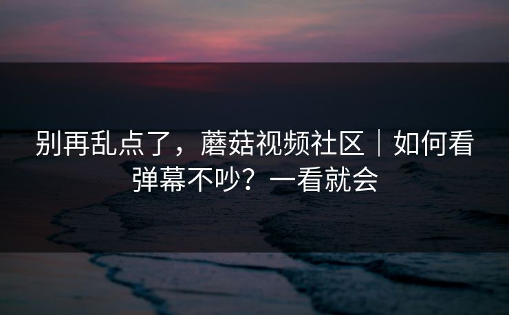 别再乱点了，蘑菇视频社区｜如何看弹幕不吵？一看就会
