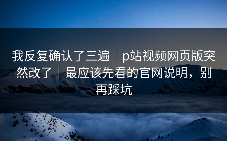 我反复确认了三遍｜p站视频网页版突然改了｜最应该先看的官网说明，别再踩坑