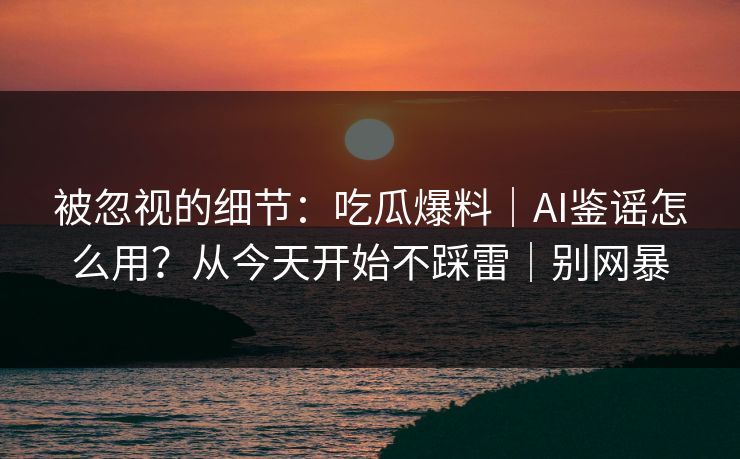被忽视的细节：吃瓜爆料｜AI鉴谣怎么用？从今天开始不踩雷｜别网暴