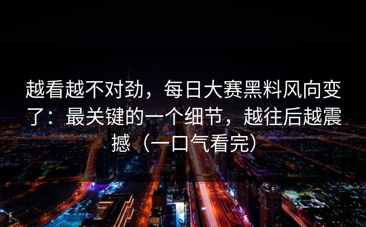 越看越不对劲，每日大赛黑料风向变了：最关键的一个细节，越往后越震撼（一口气看完）