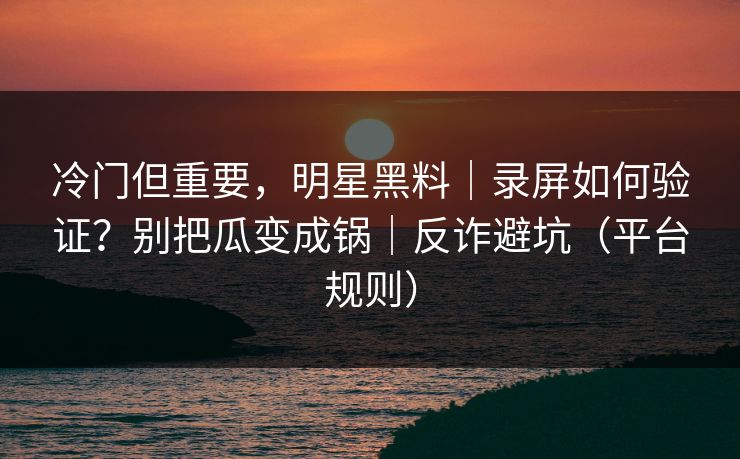冷门但重要，明星黑料｜录屏如何验证？别把瓜变成锅｜反诈避坑（平台规则）
