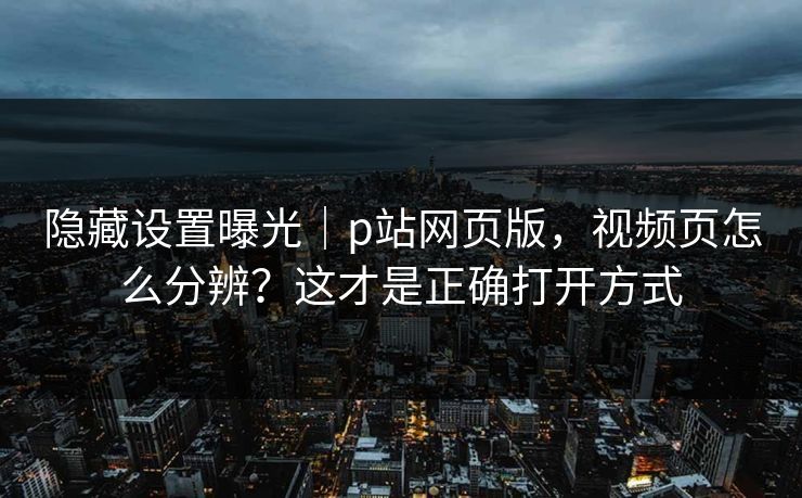 隐藏设置曝光｜p站网页版，视频页怎么分辨？这才是正确打开方式