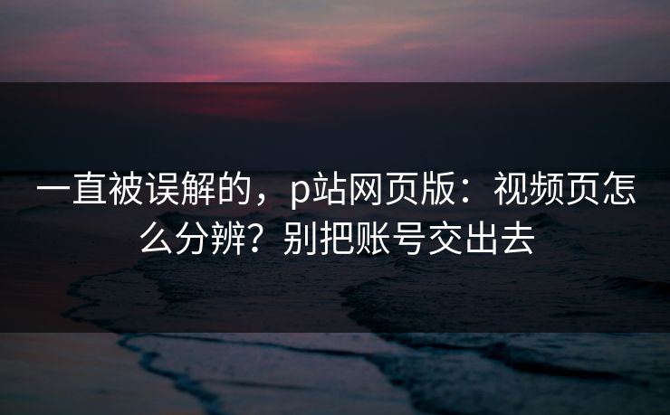 一直被误解的，p站网页版：视频页怎么分辨？别把账号交出去