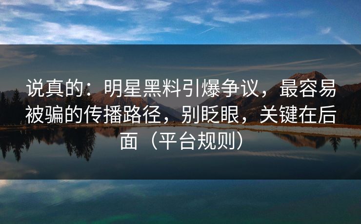 说真的：明星黑料引爆争议，最容易被骗的传播路径，别眨眼，关键在后面（平台规则）