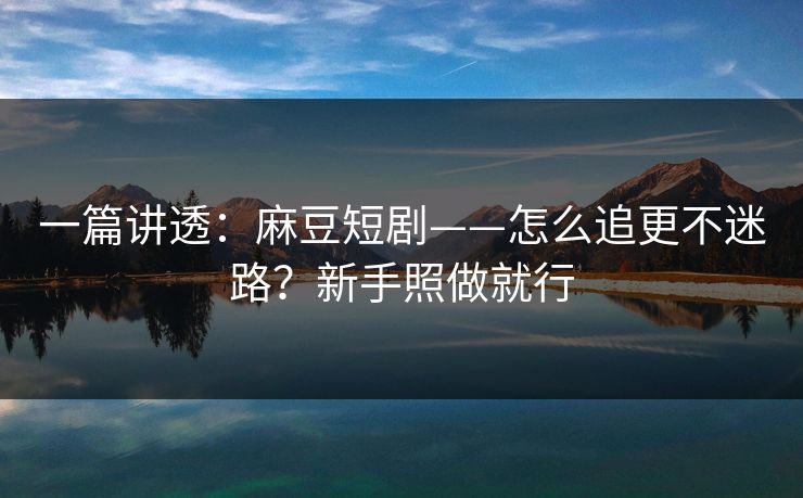 一篇讲透：麻豆短剧——怎么追更不迷路？新手照做就行