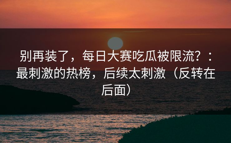 别再装了，每日大赛吃瓜被限流？：最刺激的热榜，后续太刺激（反转在后面）
